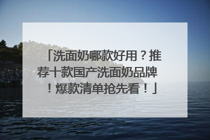洗面奶哪款好用？推荐十款国产洗面奶品牌！爆款清单抢先看！