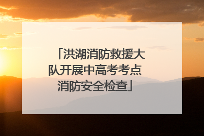 洪湖消防救援大队开展中高考考点消防安全检查