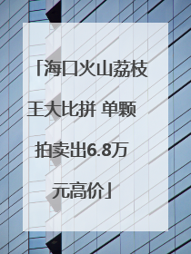 海口火山荔枝王大比拼 单颗拍卖出6.8万元高价