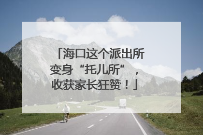 海口这个派出所变身“托儿所”，收获家长狂赞！