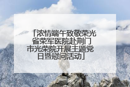 浓情端午致敬荣光 省荣军医院赴荆门市光荣院开展主题党日暨慰问活动