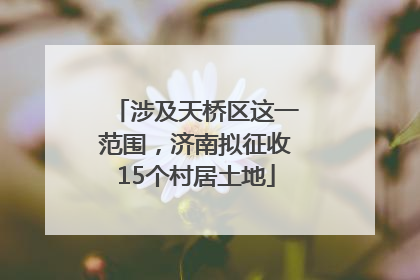 涉及天桥区这一范围，济南拟征收15个村居土地