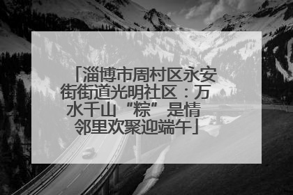 淄博市周村区永安街街道光明社区：万水千山“粽”是情 邻里欢聚迎端午