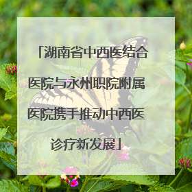 湖南省中西医结合医院与永州职院附属医院携手推动中西医诊疗新发展