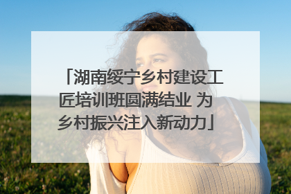 湖南绥宁乡村建设工匠培训班圆满结业 为乡村振兴注入新动力