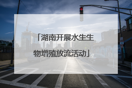 湖南开展水生生物增殖放流活动