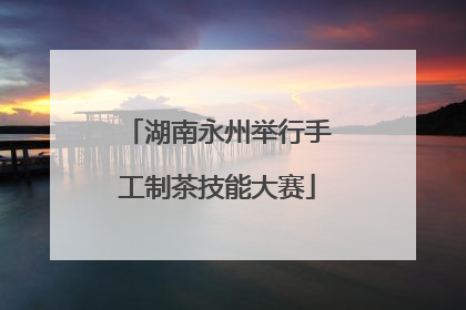 湖南永州举行手工制茶技能大赛