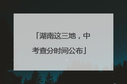 湖南这三地，中考查分时间公布