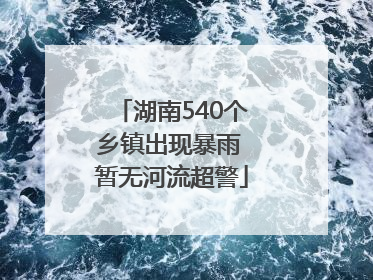 湖南540个乡镇出现暴雨 暂无河流超警
