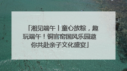 湘见端午丨童心放粽，趣玩端午！铜官窑国风乐园邀你共赴亲子文化盛宴