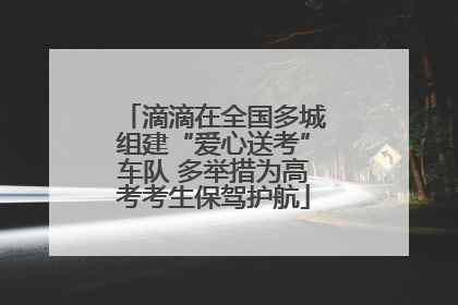 滴滴在全国多城组建“爱心送考”车队 多举措为高考考生保驾护航