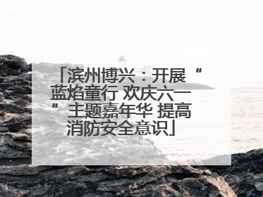 滨州博兴：开展“蓝焰童行 欢庆六一”主题嘉年华 提高消防安全意识