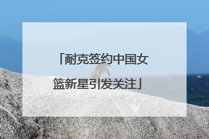 耐克签约中国女篮新星引发关注