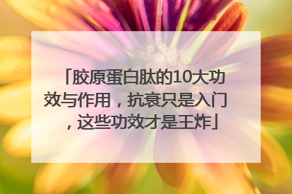 胶原蛋白肽的10大功效与作用，抗衰只是入门，这些功效才是王炸