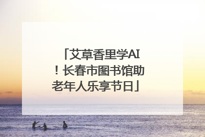 艾草香里学AI！长春市图书馆助老年人乐享节日