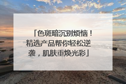 色斑暗沉别烦恼！精选产品帮你轻松逆袭，肌肤重焕光彩