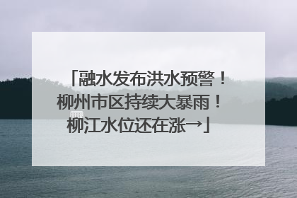 融水发布洪水预警！柳州市区持续大暴雨！柳江水位还在涨→