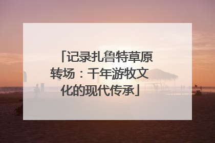 记录扎鲁特草原转场：千年游牧文化的现代传承