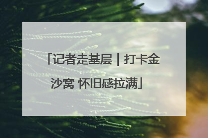 记者走基层｜打卡金沙窝 怀旧感拉满