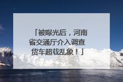 被曝光后，河南省交通厅介入调查货车超载乱象！