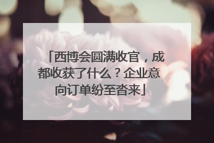 西博会圆满收官，成都收获了什么？企业意向订单纷至沓来