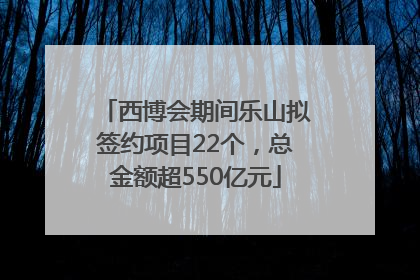 西博会期间乐山拟签约项目22个，总金额超550亿元