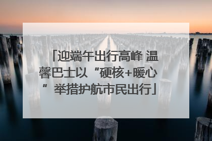 迎端午出行高峰 温馨巴士以“硬核+暖心”举措护航市民出行