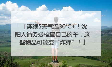 连续5天气温30℃+！沈阳人请务必检查自己的车，这些物品可能变“炸弹”！