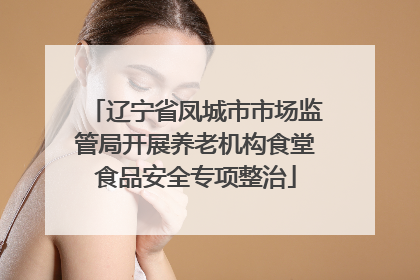 辽宁省凤城市市场监管局开展养老机构食堂食品安全专项整治