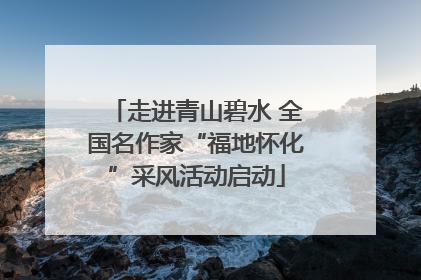 走进青山碧水 全国名作家“福地怀化”采风活动启动