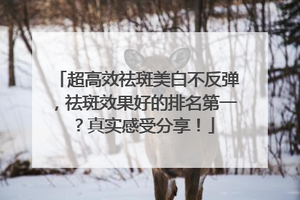 超高效祛斑美白不反弹，祛斑效果好的排名第一？真实感受分享！