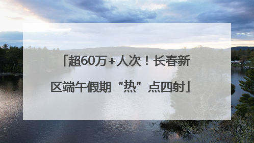 超60万+人次！长春新区端午假期“热”点四射