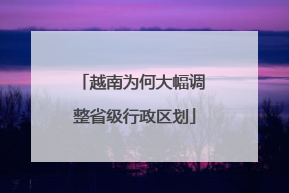 越南为何大幅调整省级行政区划