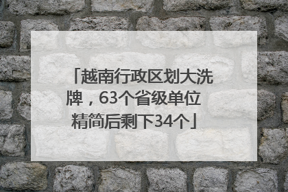 越南行政区划大洗牌，63个省级单位精简后剩下34个