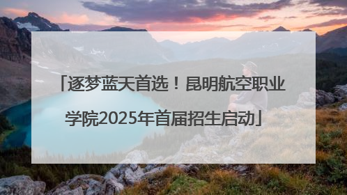逐梦蓝天首选！昆明航空职业学院2025年首届招生启动