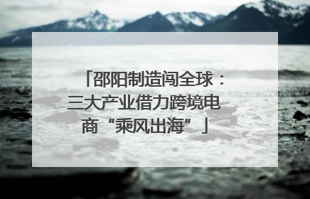 邵阳制造闯全球：三大产业借力跨境电商“乘风出海”