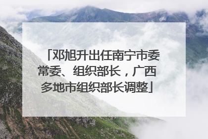 邓旭升出任南宁市委常委、组织部长，广西多地市组织部长调整