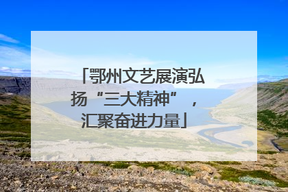 鄂州文艺展演弘扬“三大精神”，汇聚奋进力量