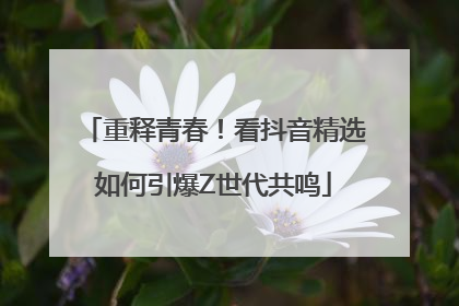 重释青春！看抖音精选如何引爆Z世代共鸣