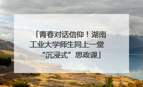 青春对话信仰！湖南工业大学师生同上一堂“沉浸式”思政课