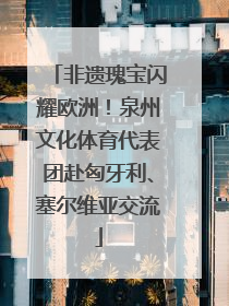 非遗瑰宝闪耀欧洲！泉州文化体育代表团赴匈牙利、塞尔维亚交流