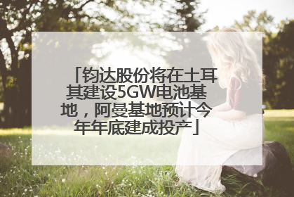 钧达股份将在土耳其建设5GW电池基地，阿曼基地预计今年年底建成投产