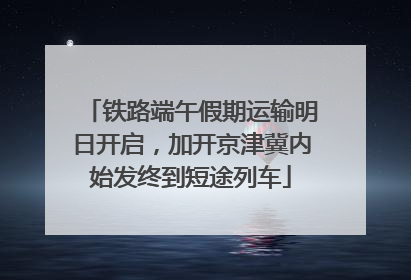 铁路端午假期运输明日开启，加开京津冀内始发终到短途列车