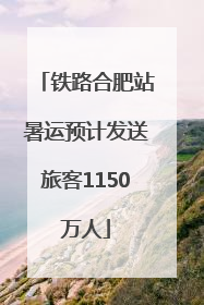 铁路合肥站暑运预计发送旅客1150万人