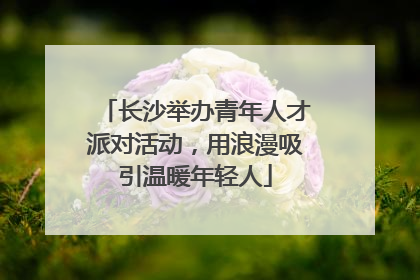 长沙举办青年人才派对活动，用浪漫吸引温暖年轻人