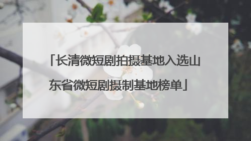 长清微短剧拍摄基地入选山东省微短剧摄制基地榜单
