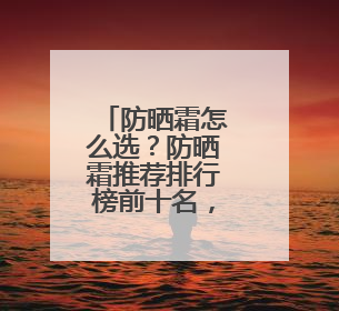 防晒霜怎么选？防晒霜推荐排行榜前十名，给你靠谱选购参考！