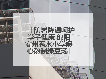 防暑降温呵护学子健康 绵阳安州秀水小学暖心熬制绿豆汤