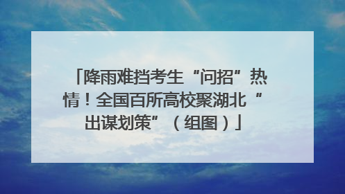 降雨难挡考生“问招”热情！全国百所高校聚湖北“出谋划策”（组图）