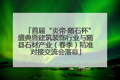 首届“炎帝·随石杯”盛典暨建筑装饰行业与随县石材产业（春季）精准对接交流会落幕